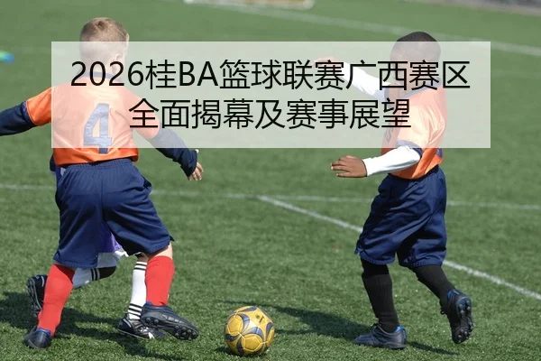 2026桂BA篮球联赛广西赛区全面揭幕及赛事展望